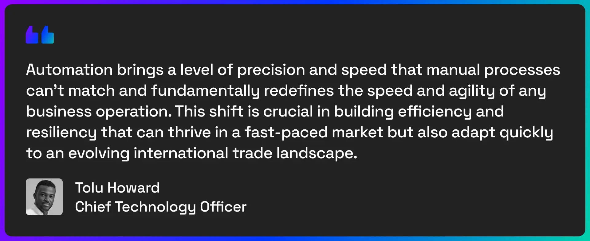 Automation brings a level of precision and speed that manual processes can't match and fundamentally redefines the speed and agility of any business operation. This shift is crucial in building efficiency and resiliency that can thrive in a fast-paced market but also adapt quickly to an evolving international trade landscape. - quote from Tolu Howard, Chief technology officer