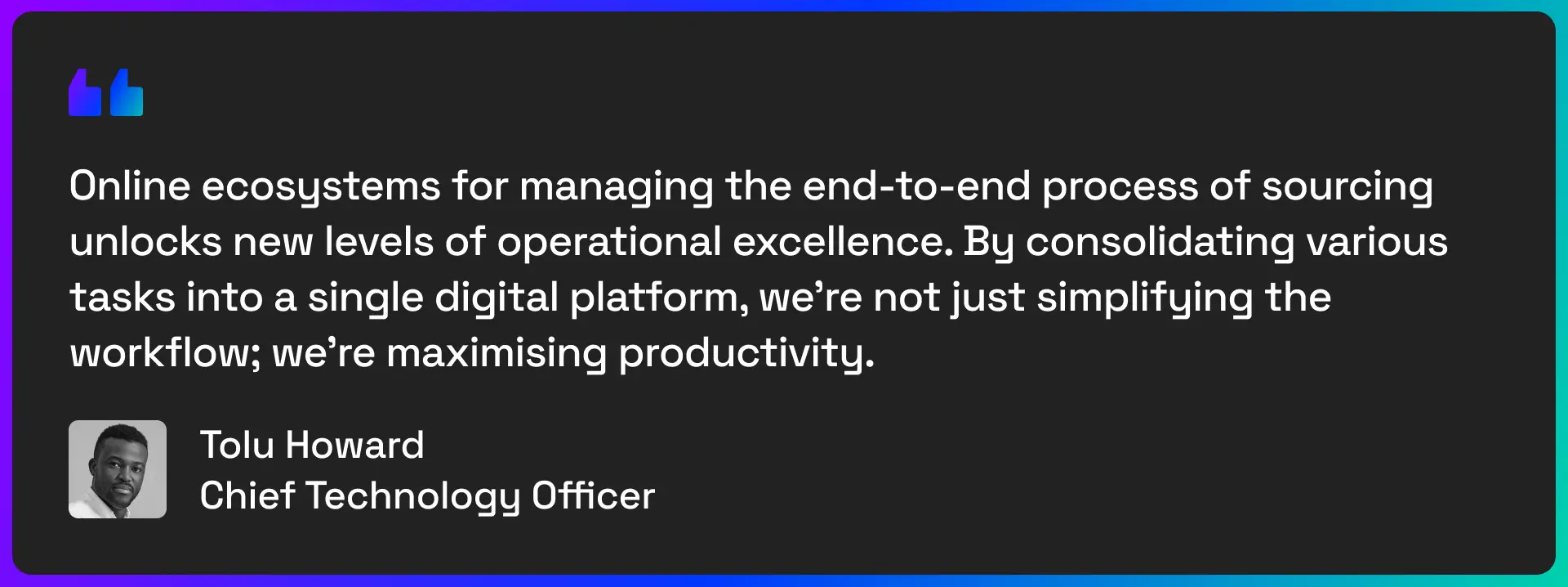 Online ecosystems for managing the end-to-end process of sourcing unlocks new levels of operational excellence. By consolidating various tasks into a single digital platform, we're not just simplifying the workflow; we're maximising productivity. - Quote from Tolu Howard, Chief Technology Officer